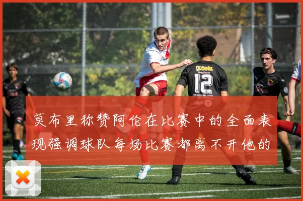 莫布里称赞阿伦在比赛中的全面表现强调球队每场比赛都离不开他的贡献