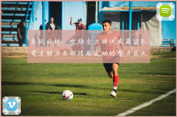 美记分析：吹杨全力游说浓眉留队奇才助力东部格局变动的潜力巨大
