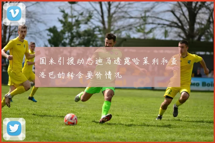 国米引援动态迪马透露哈莱利和查洛巴的转会要价情况