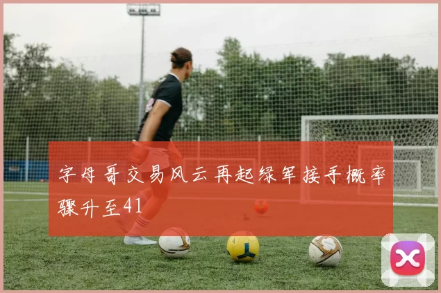字母哥交易风云再起绿军接手概率骤升至41