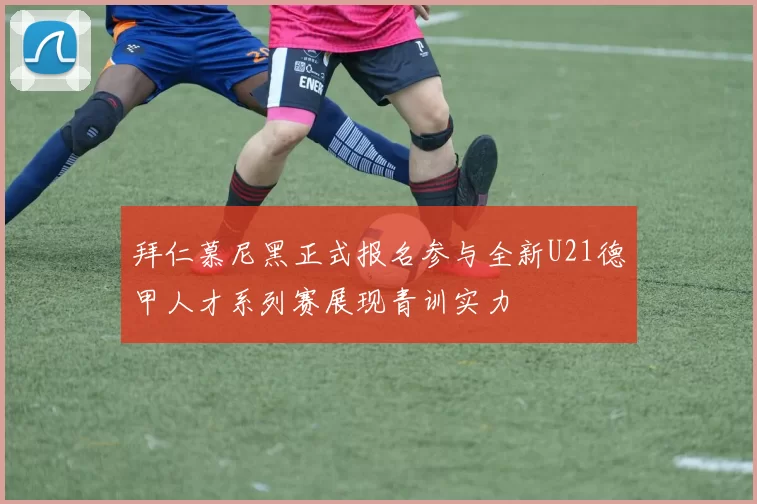 拜仁慕尼黑正式报名参与全新U21德甲人才系列赛展现青训实力