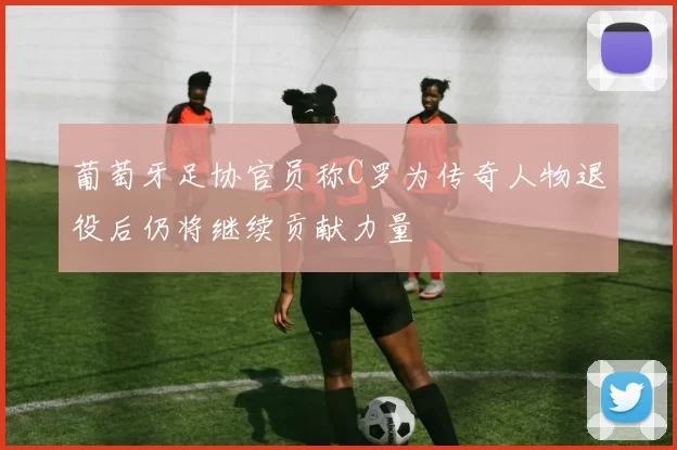 葡萄牙足协官员称C罗为传奇人物退役后仍将继续贡献力量