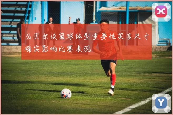戈贝尔谈篮球体型重要性笑言尺寸确实影响比赛表现