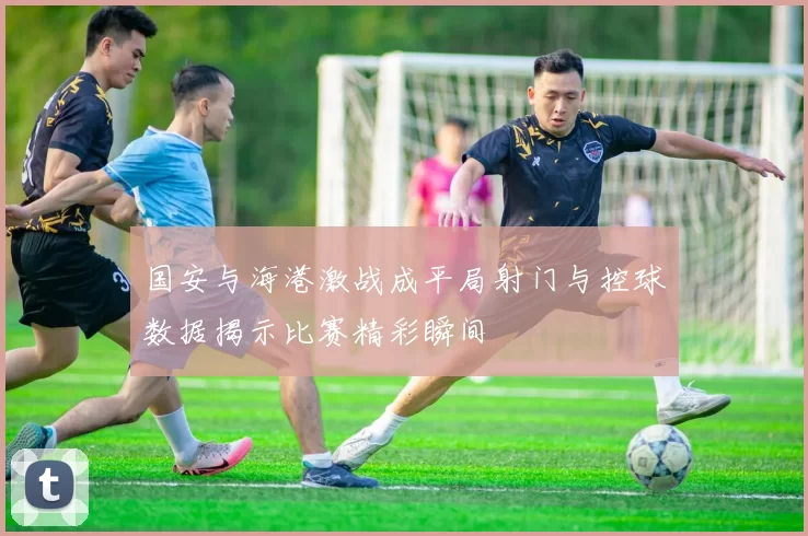 国安与海港激战成平局射门与控球数据揭示比赛精彩瞬间