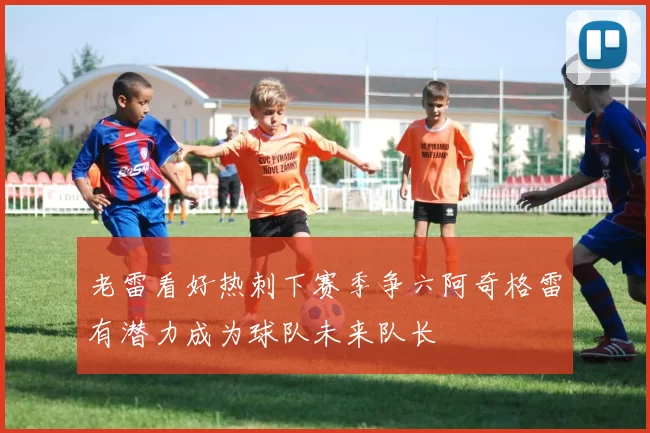 老雷看好热刺下赛季争六阿奇格雷有潜力成为球队未来队长