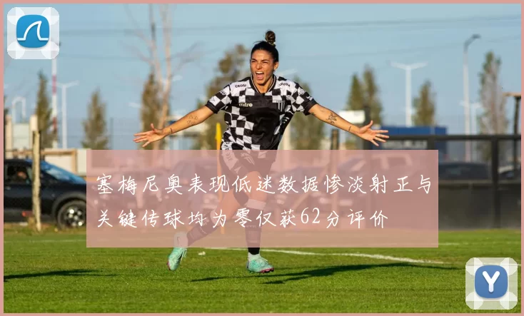 塞梅尼奥表现低迷数据惨淡射正与关键传球均为零仅获62分评价