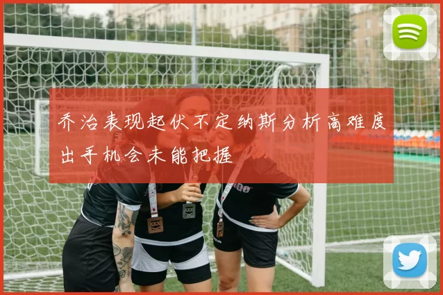 乔治表现起伏不定纳斯分析高难度出手机会未能把握