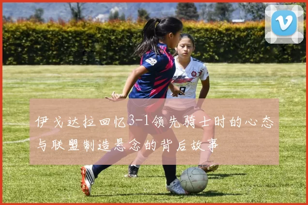 伊戈达拉回忆3-1领先骑士时的心态与联盟制造悬念的背后故事