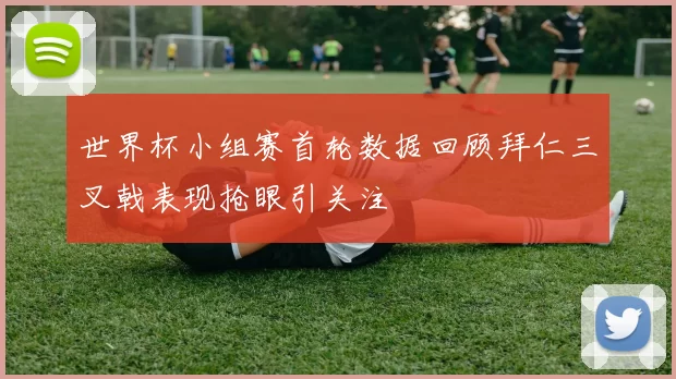 世界杯小组赛首轮数据回顾拜仁三叉戟表现抢眼引关注