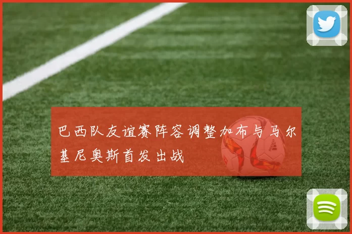 巴西队友谊赛阵容调整加布与马尔基尼奥斯首发出战