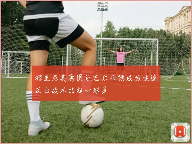 穆里尼奥意图让巴尔韦德成为快速反击战术的核心球员