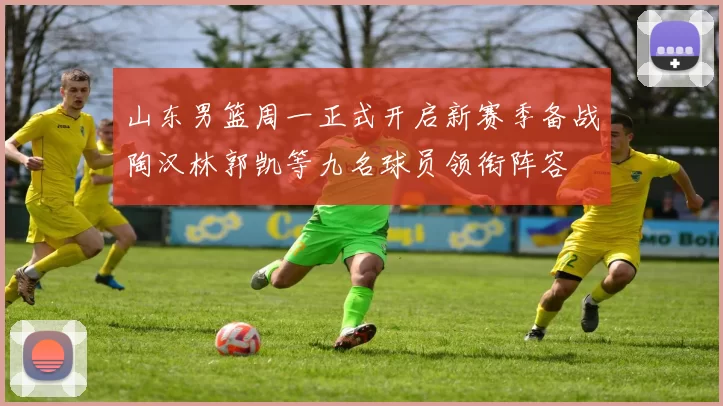 山东男篮周一正式开启新赛季备战陶汉林郭凯等九名球员领衔阵容