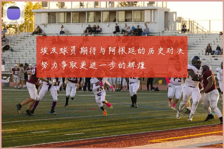 埃及球员期待与阿根廷的历史对决努力争取更进一步的辉煌