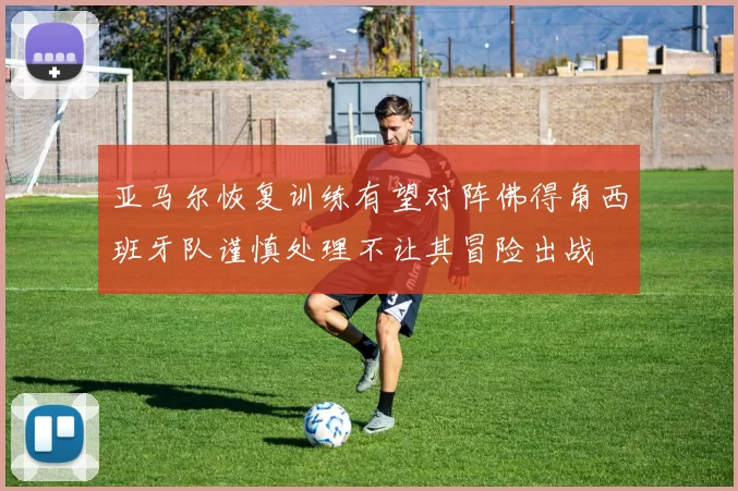 亚马尔恢复训练有望对阵佛得角西班牙队谨慎处理不让其冒险出战