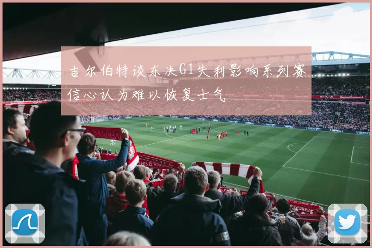 吉尔伯特谈东决G1失利影响系列赛信心认为难以恢复士气