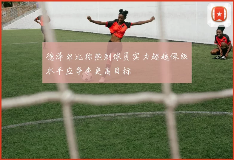 德泽尔比称热刺球员实力超越保级水平应争夺更高目标