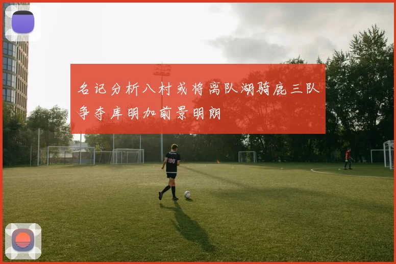 名记分析八村或将离队湖骑鹿三队争夺库明加前景明朗
