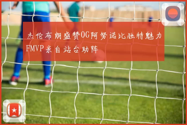 杰伦布朗盛赞OG阿努诺比独特魅力FMVP亲自站台助阵