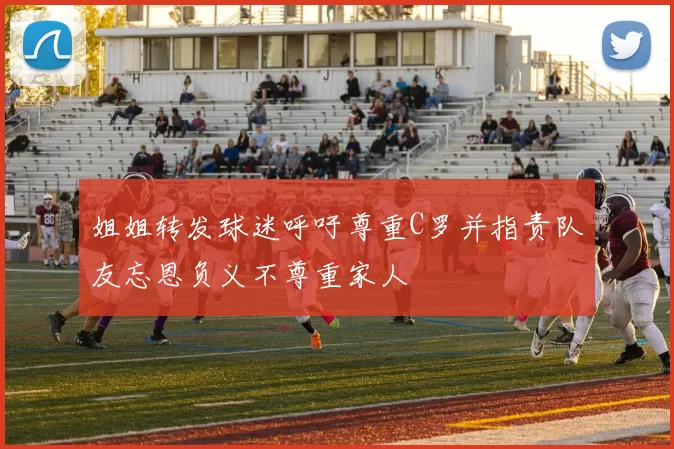 姐姐转发球迷呼吁尊重C罗并指责队友忘恩负义不尊重家人