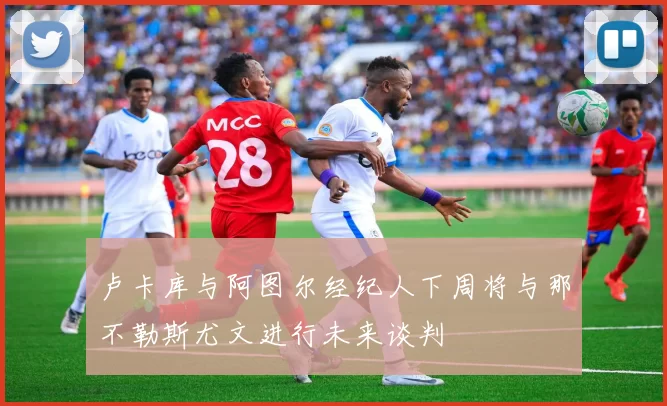 卢卡库与阿图尔经纪人下周将与那不勒斯尤文进行未来谈判