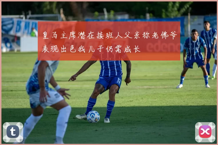 皇马主席潜在接班人父亲称老佛爷表现出色我儿子仍需成长